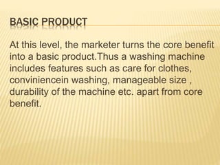 BASIC PRODUCT
At this level, the marketer turns the core benefit
into a basic product.Thus a washing machine
includes features such as care for clothes,
conviniencein washing, manageable size ,
durability of the machine etc. apart from core
benefit.
 