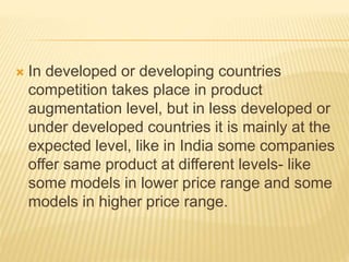  In developed or developing countries
competition takes place in product
augmentation level, but in less developed or
under developed countries it is mainly at the
expected level, like in India some companies
offer same product at different levels- like
some models in lower price range and some
models in higher price range.
 