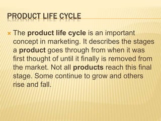 PRODUCT LIFE CYCLE
 The product life cycle is an important
concept in marketing. It describes the stages
a product goes through from when it was
first thought of until it finally is removed from
the market. Not all products reach this final
stage. Some continue to grow and others
rise and fall.
 