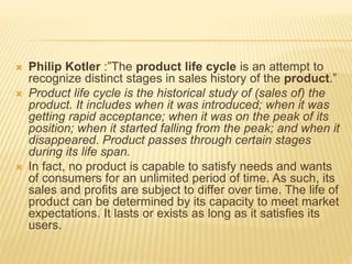  Philip Kotler :”The product life cycle is an attempt to
recognize distinct stages in sales history of the product.”
 Product life cycle is the historical study of (sales of) the
product. It includes when it was introduced; when it was
getting rapid acceptance; when it was on the peak of its
position; when it started falling from the peak; and when it
disappeared. Product passes through certain stages
during its life span.
 In fact, no product is capable to satisfy needs and wants
of consumers for an unlimited period of time. As such, its
sales and profits are subject to differ over time. The life of
product can be determined by its capacity to meet market
expectations. It lasts or exists as long as it satisfies its
users.
 