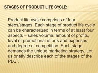 STAGES OF PRODUCT LIFE CYCLE:
Product life cycle comprises of four
steps/stages. Each stage of product life cycle
can be characterized in terms of at least four
aspects – sales volume, amount of profits,
level of promotional efforts and expenses,
and degree of competition. Each stage
demands the unique marketing strategy. Let
us briefly describe each of the stages of the
PLC :
 