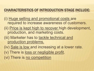 CHARACTERISTICS OF INTRODUCTION STAGE INCLUDE:
(i) Huge selling and promotional costs are
required to increase awareness of customers.
(ii) Price is kept high to recover high development,
production, and marketing costs.
(iii) Marketer has to tackle technical and
production problems.
(iv) Sale is low and increasing at a lower rate.
(v) There is loss or negligible profit.
(vi) There is no competition
 