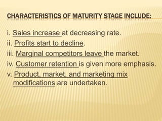 CHARACTERISTICS OF MATURITY STAGE INCLUDE:
i. Sales increase at decreasing rate.
ii. Profits start to decline.
iii. Marginal competitors leave the market.
iv. Customer retention is given more emphasis.
v. Product, market, and marketing mix
modifications are undertaken.
 