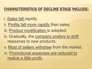 CHARACTERISTICS OF DECLINE STAGE INCLUDE:
i. Sales fall rapidly.
ii. Profits fall more rapidly than sales.
iii. Product modification is adopted.
iv. Gradually, the company prefers to shift
resources to new products.
v. Most of sellers withdraw from the market.
vi. Promotional expenses are reduced to
realize a little profit.
 