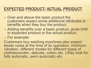 EXPECTED PRODUCT/ACTUAL PRODUCT
 Over and above the basic product the
customers expect some additional attributes or
benefits when they buy the product.
 Adding benefits over a basic product, gives birth
to expected product or the actual product.
 For example-
Customers buy washing machines also expect
lesser noise at the time of its operation, minimum
vibration, different modes for different types of
clothes(woolen, delicate, cotton etc. ),they look for
fully automatic, semi automatic etc.
 