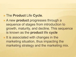  The Product Life Cycle.
 A new product progresses through a
sequence of stages from introduction to
growth, maturity, and decline. This sequence
is known as the product life cycle
 It is associated with changes in the
marketing situation, thus impacting the
marketing strategy and the marketing mix.
 