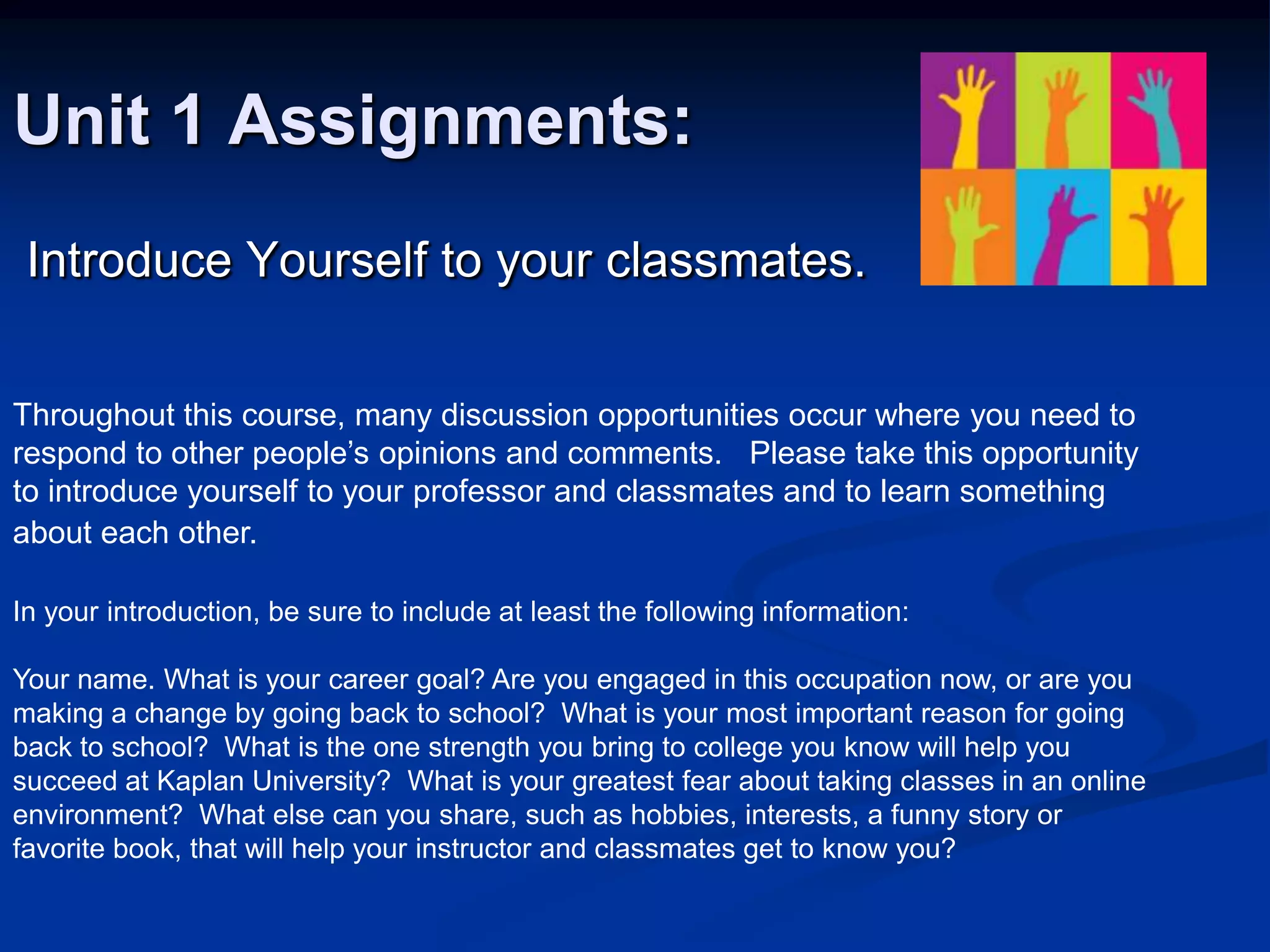 Unit 1 Assignments: Introduce Yourself to your classmates.Throughout this course, many discussion opportunities occur where you need to respond to other people’s opinions and comments.   Please take this opportunity to introduce yourself to your professor and classmates and to learn something about each other.  In your introduction, be sure to include at least the following information:Your name. What is your career goal? Are you engaged in this occupation now, or are you making a change by going back to school?  What is your most important reason for going back to school?  What is the one strength you bring to college you know will help you succeed at Kaplan University?  What is your greatest fear about taking classes in an online environment?  What else can you share, such as hobbies, interests, a funny story or favorite book, that will help your instructor and classmates get to know you?  