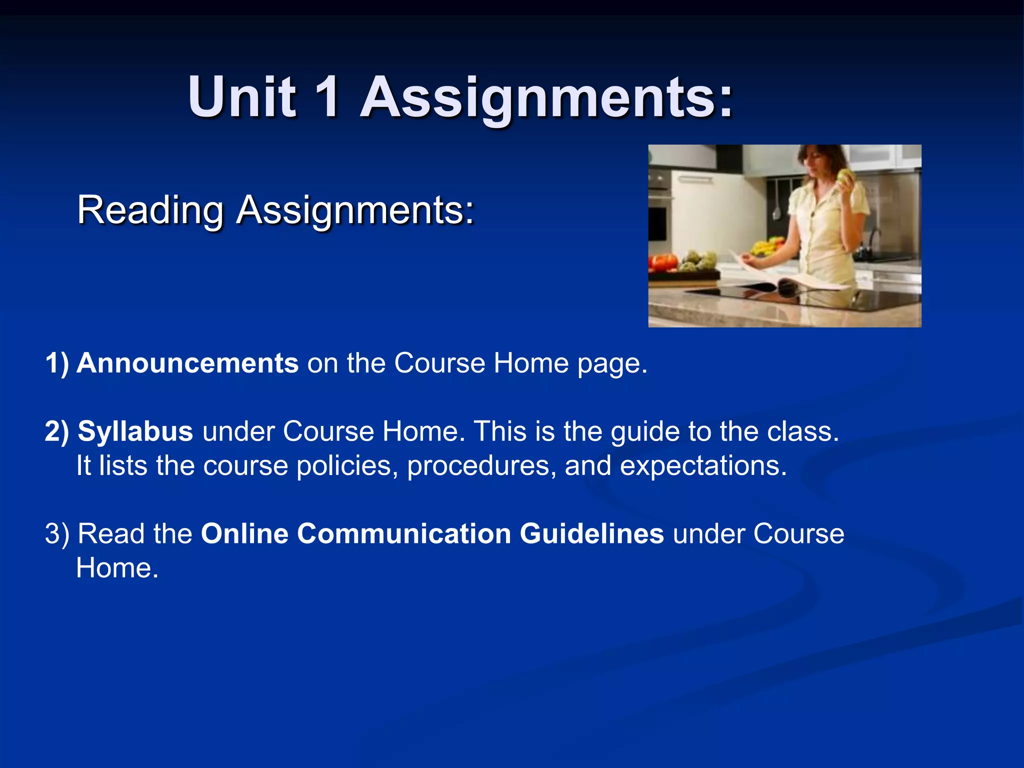 Unit 1 Assignments:      Reading Assignments:1) Announcements on the Course Home page. 2) Syllabus under Course Home. This is the guide to the class.     It lists the course policies, procedures, and expectations. 3) Read the Online Communication Guidelines under Course     Home.