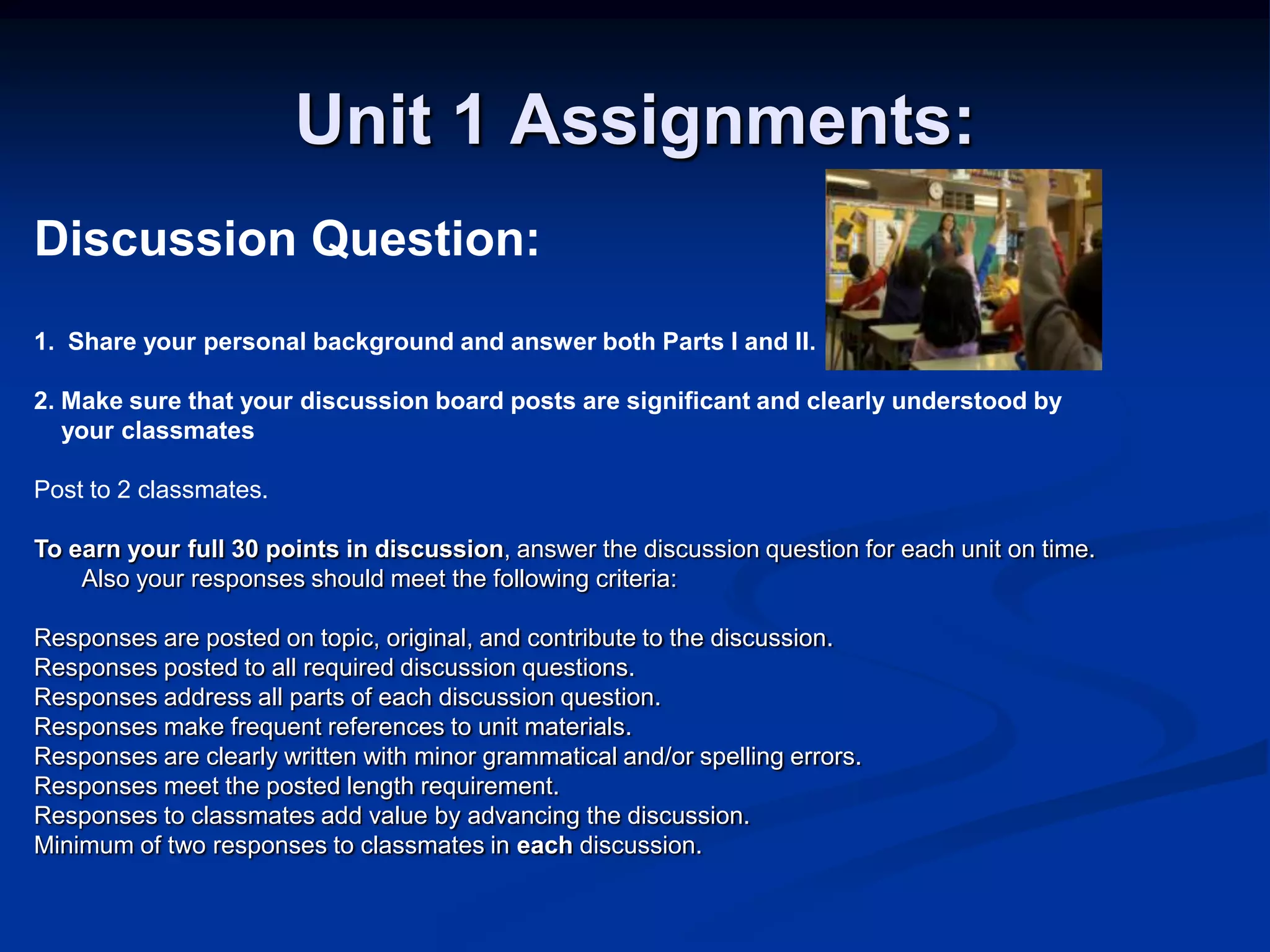 Unit 1 Assignments:Discussion Question:1.  Share your personal background and answer both Parts I and II. 2. Make sure that your discussion board posts are significant and clearly understood by    your classmates Post to 2 classmates. To earn your full 30 points in discussion, answer the discussion question for each unit on time.  Also your responses should meet the following criteria: Responses are posted on topic, original, and contribute to the discussion.Responses posted to all required discussion questions.Responses address all parts of each discussion question. Responses make frequent references to unit materials.Responses are clearly written with minor grammatical and/or spelling errors. Responses meet the posted length requirement. Responses to classmates add value by advancing the discussion. Minimum of two responses to classmates in each discussion.