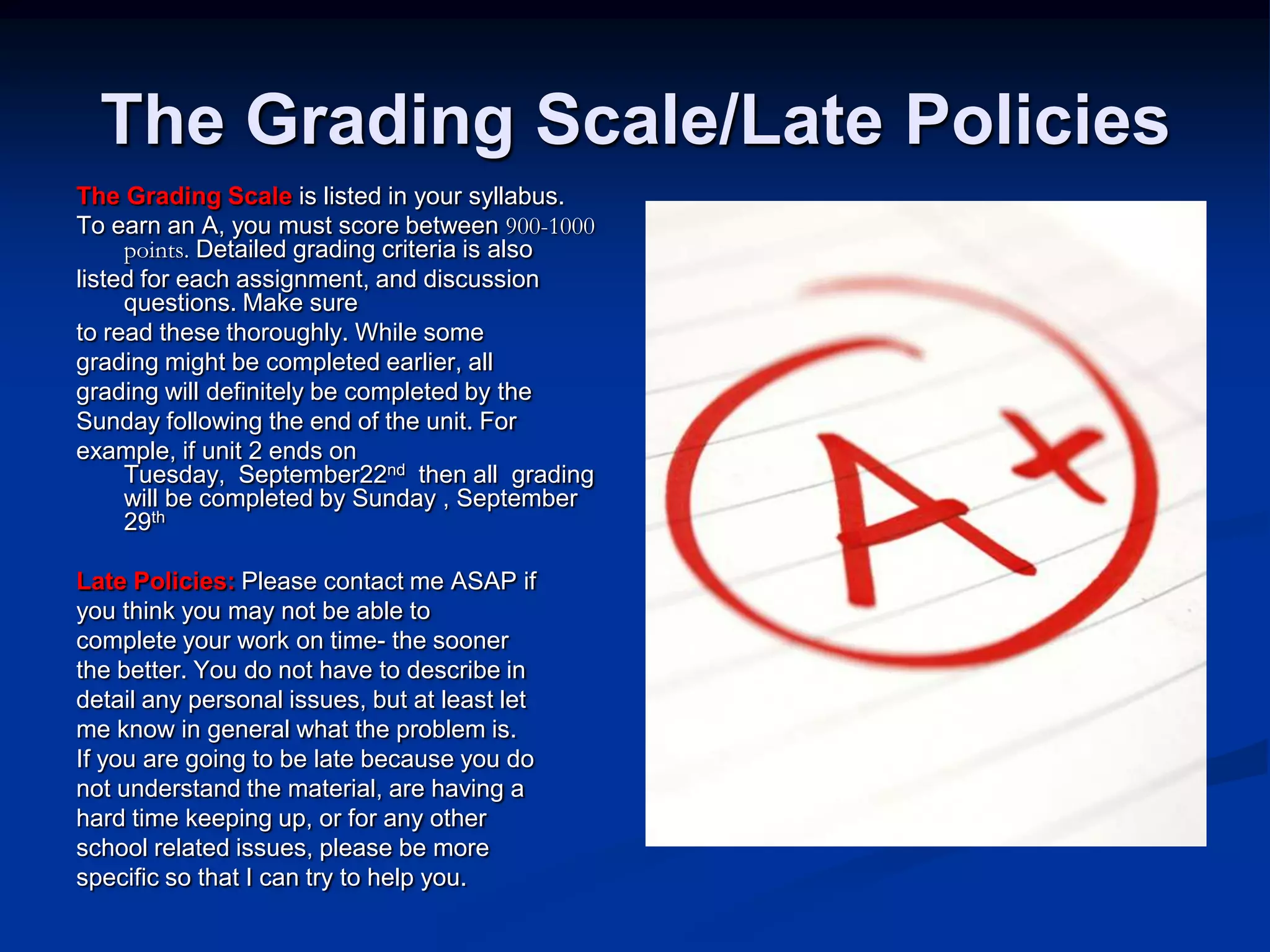 The Grading Scale/Late PoliciesThe Grading Scale is listed in your syllabus.To earn an A, you must score between 900-1000 points.Detailed grading criteria is alsolisted for each assignment, and discussion questions. Make sureto read these thoroughly. While somegrading might be completed earlier, allgrading will definitely be completed by theSunday following the end of the unit. Forexample, if unit 2 ends on Tuesday,  September22nd  then all  grading will be completed by Sunday , September 29thLate Policies: Please contact me ASAP ifyou think you may not be able tocomplete your work on time- the soonerthe better. You do not have to describe indetail any personal issues, but at least letme know in general what the problem is. If you are going to be late because you donot understand the material, are having ahard time keeping up, or for any otherschool related issues, please be morespecific so that I can try to help you. 