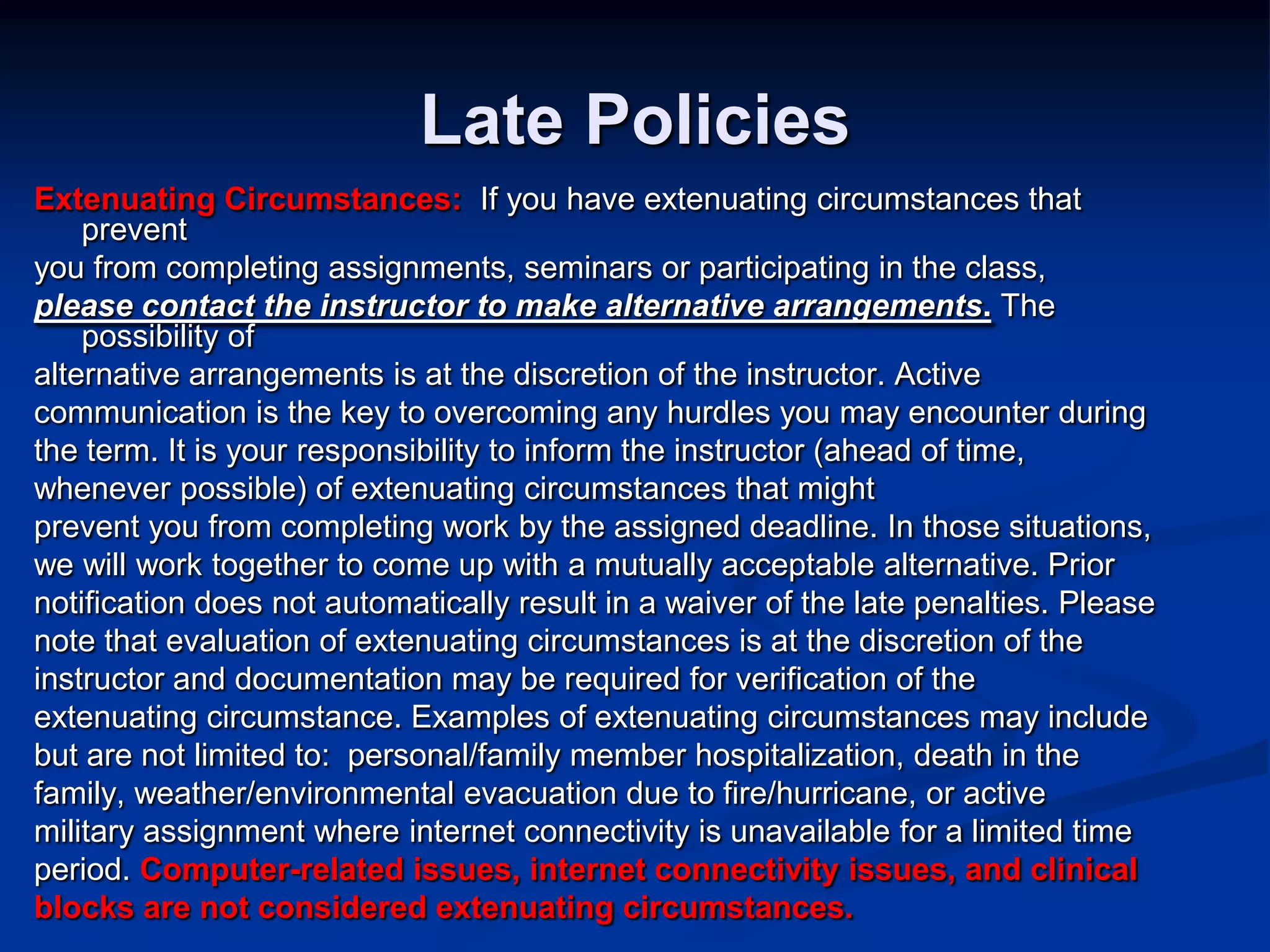 Late PoliciesExtenuating Circumstances:  If you have extenuating circumstances that preventyou from completing assignments, seminars or participating in the class,please contact the instructor to make alternative arrangements. The possibility ofalternative arrangements is at the discretion of the instructor. Activecommunication is the key to overcoming any hurdles you may encounter during the term. It is your responsibility to inform the instructor (ahead of time, whenever possible) of extenuating circumstances that mightprevent you from completing work by the assigned deadline. In those situations,we will work together to come up with a mutually acceptable alternative. Priornotification does not automatically result in a waiver of the late penalties. Pleasenote that evaluation of extenuating circumstances is at the discretion of theinstructor and documentation may be required for verification of theextenuating circumstance. Examples of extenuating circumstances may includebut are not limited to:  personal/family member hospitalization, death in thefamily, weather/environmental evacuation due to fire/hurricane, or activemilitary assignment where internet connectivity is unavailable for a limited timeperiod. Computer-related issues, internet connectivity issues, and clinicalblocks are not considered extenuating circumstances.