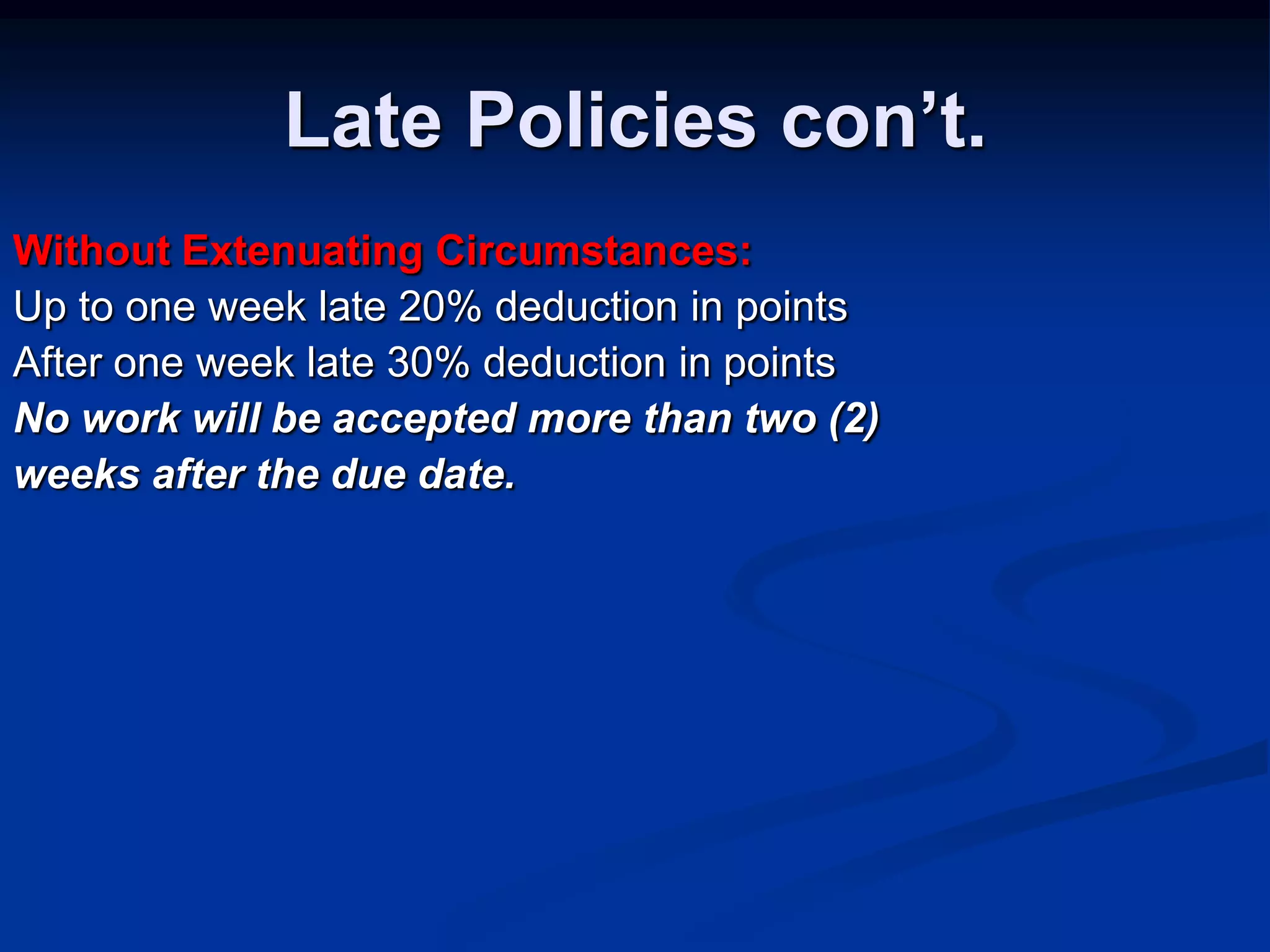 Late Policies con’t.Without Extenuating Circumstances:Up to one week late 20% deduction in pointsAfter one week late 30% deduction in pointsNo work will be accepted more than two (2)weeks after the due date.