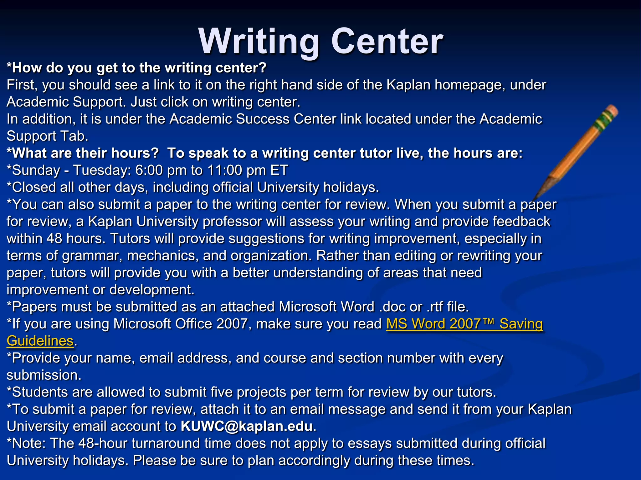 Writing Center*How do you get to the writing center?First, you should see a link to it on the right hand side of the Kaplan homepage, underAcademic Support. Just click on writing center.In addition, it is under the Academic Success Center link located under the Academic Support Tab. *What are their hours?  To speak to a writing center tutor live, the hours are:*Sunday - Tuesday: 6:00 pm to 11:00 pm ET*Closed all other days, including official University holidays.*You can also submit a paper to the writing center for review. When you submit a paperfor review, a Kaplan University professor will assess your writing and provide feedbackwithin 48 hours. Tutors will provide suggestions for writing improvement, especially interms of grammar, mechanics, and organization. Rather than editing or rewriting yourpaper, tutors will provide you with a better understanding of areas that needimprovement or development.*Papers must be submitted as an attached Microsoft Word .doc or .rtf file.*If you are using Microsoft Office 2007, make sure you read MS Word 2007™ SavingGuidelines. *Provide your name, email address, and course and section number with everysubmission.*Students are allowed to submit five projects per term for review by our tutors.*To submit a paper for review, attach it to an email message and send it from your KaplanUniversity email account to KUWC@kaplan.edu.*Note: The 48-hour turnaround time does not apply to essays submitted during officialUniversity holidays. Please be sure to plan accordingly during these times.
