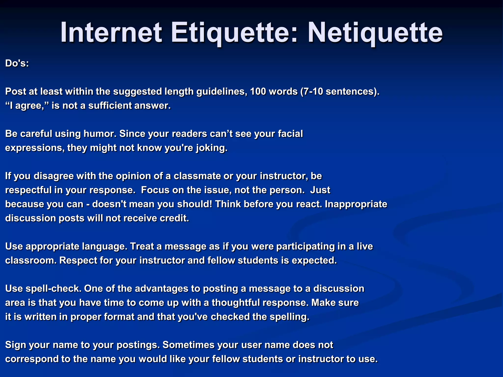 Internet Etiquette: NetiquetteDo&apos;s:Post at least within the suggested length guidelines, 100 words (7-10 sentences). “I agree,” is not a sufficient answer. Be careful using humor. Since your readers can’t see your facial expressions, they might not know you&apos;re joking. If you disagree with the opinion of a classmate or your instructor, be respectful in your response.  Focus on the issue, not the person.  Just because you can - doesn&apos;t mean you should! Think before you react. Inappropriate discussion posts will not receive credit. Use appropriate language. Treat a message as if you were participating in a live classroom. Respect for your instructor and fellow students is expected. Use spell-check. One of the advantages to posting a message to a discussion area is that you have time to come up with a thoughtful response. Make sureit is written in proper format and that you&apos;ve checked the spelling. Sign your name to your postings. Sometimes your user name does not correspond to the name you would like your fellow students or instructor to use.   