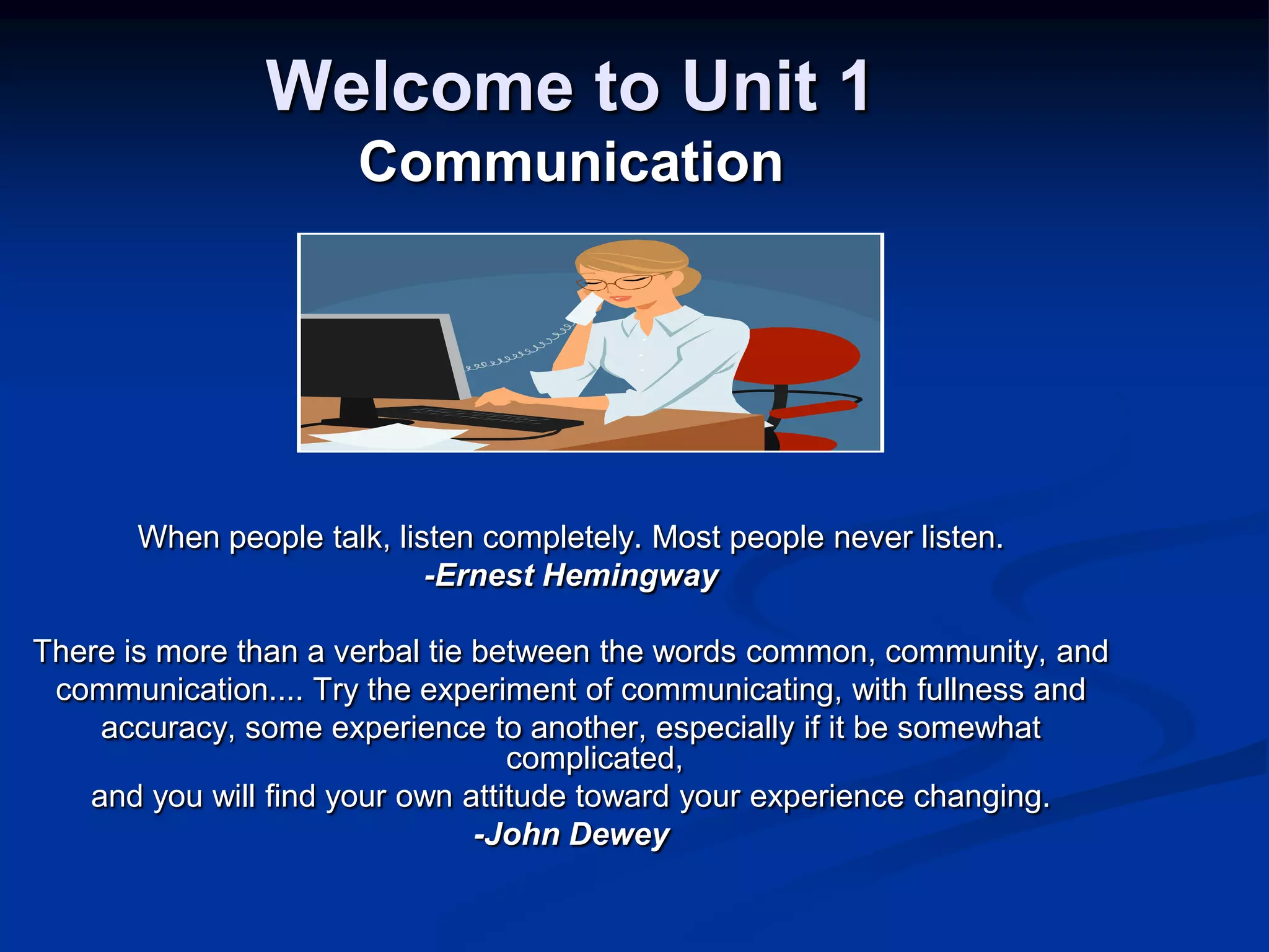 Welcome to Unit 1CommunicationWhen people talk, listen completely. Most people never listen.-Ernest HemingwayThere is more than a verbal tie between the words common, community, and communication.... Try the experiment of communicating, with fullness andaccuracy, some experience to another, especially if it be somewhat complicated,and you will find your own attitude toward your experience changing.-John Dewey