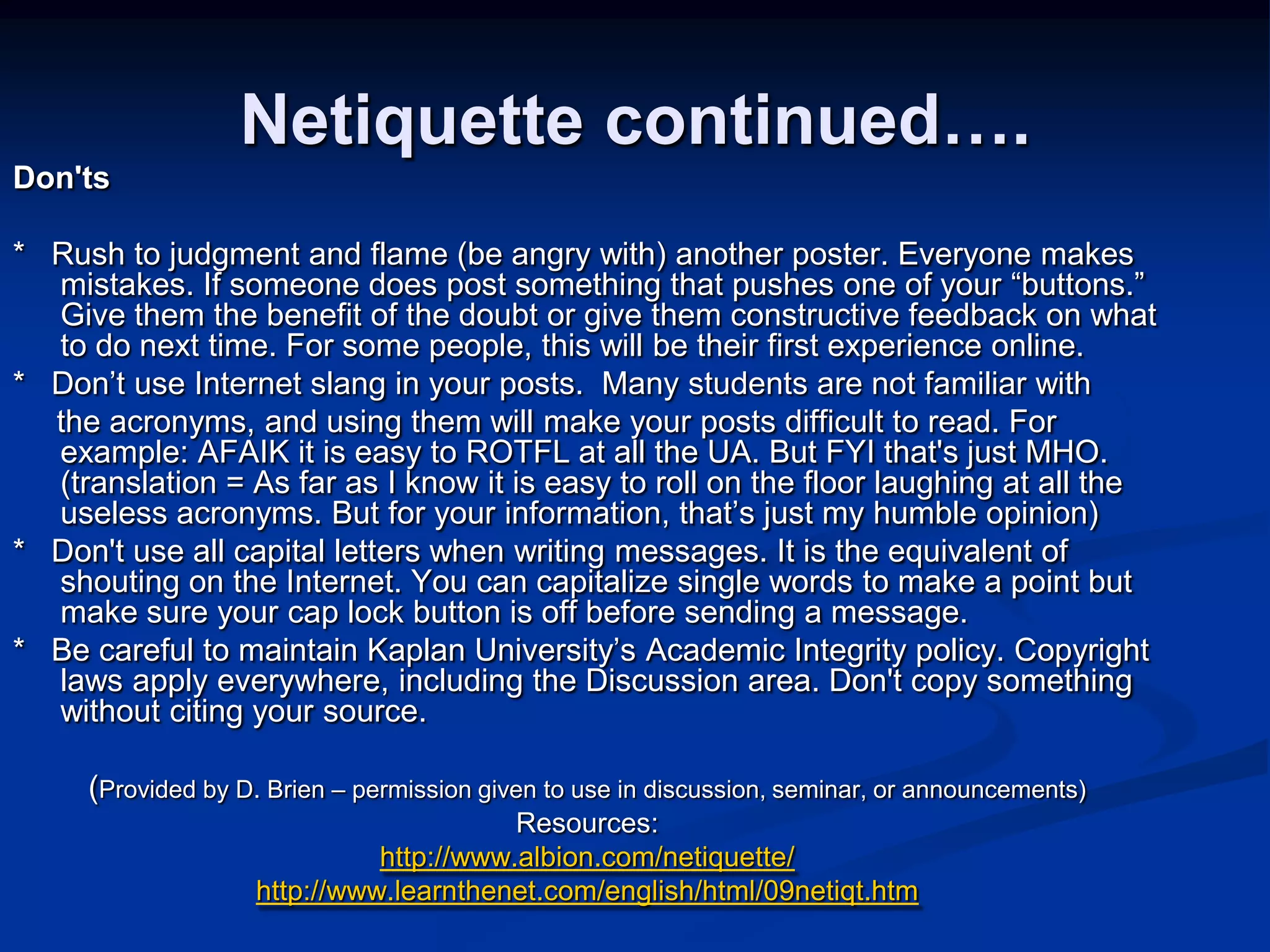 Netiquette continued….Don&apos;ts *   Rush to judgment and flame (be angry with) another poster. Everyone makes mistakes. If someone does post something that pushes one of your “buttons.” Give them the benefit of the doubt or give them constructive feedback on what to do next time. For some people, this will be their first experience online. *   Don’t use Internet slang in your posts.  Many students are not familiar with      the acronyms, and using them will make your posts difficult to read. For example: AFAIK it is easy to ROTFL at all the UA. But FYI that&apos;s just MHO. (translation = As far as I know it is easy to roll on the floor laughing at all the useless acronyms. But for your information, that’s just my humble opinion) *   Don&apos;t use all capital letters when writing messages. It is the equivalent of shouting on the Internet. You can capitalize single words to make a point but make sure your cap lock button is off before sending a message. *   Be careful to maintain Kaplan University’s Academic Integrity policy. Copyright laws apply everywhere, including the Discussion area. Don&apos;t copy something without citing your source.(Provided by D. Brien – permission given to use in discussion, seminar, or announcements)Resources:http://www.albion.com/netiquette/http://www.learnthenet.com/english/html/09netiqt.htm
