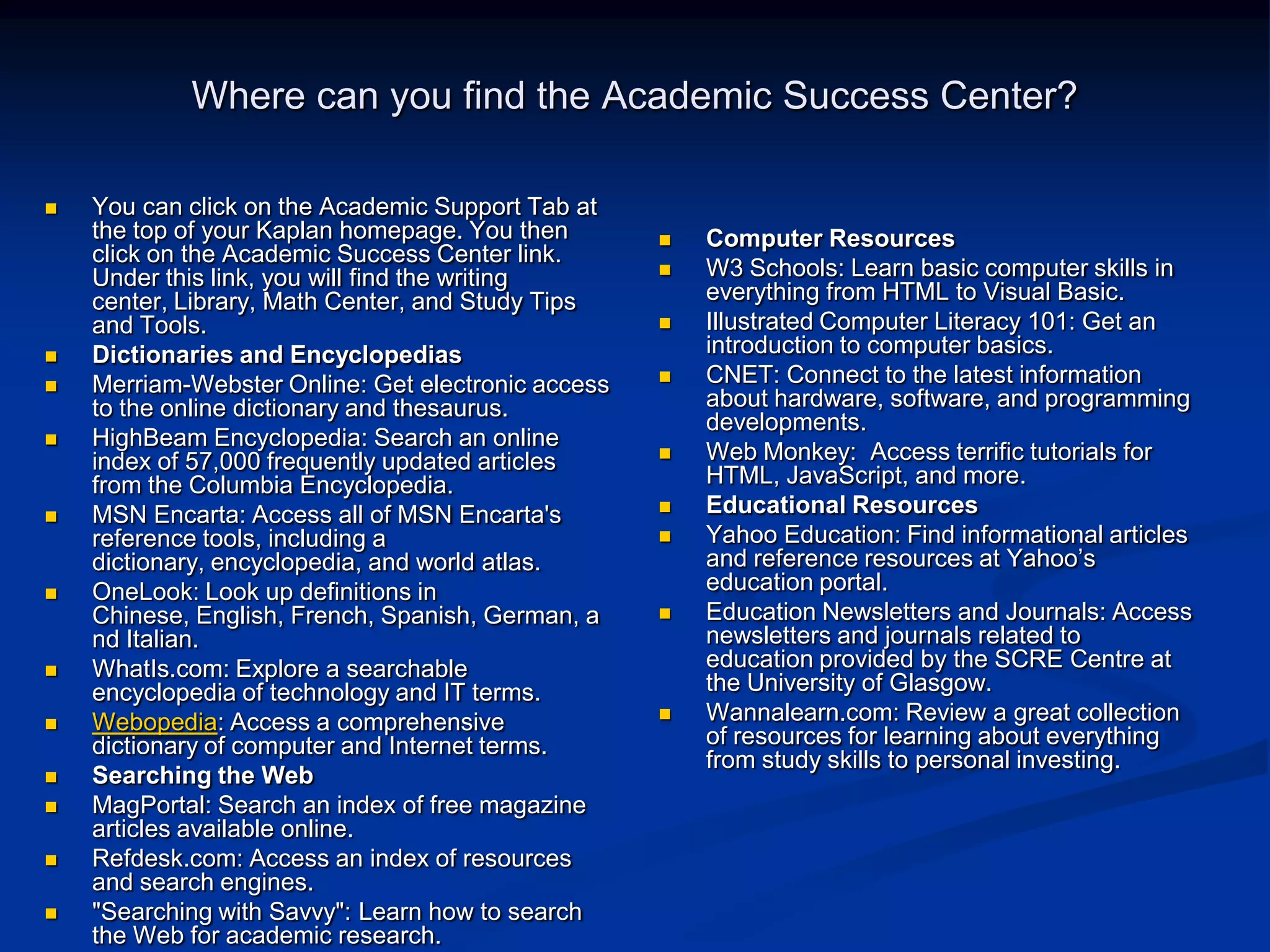 Where can you find the Academic Success Center?You can click on the Academic Support Tab at the top of your Kaplan homepage. You then click on the Academic Success Center link. Under this link, you will find the writing center, Library, Math Center, and Study Tips and Tools.Dictionaries and EncyclopediasMerriam-Webster Online: Get electronic access to the online dictionary and thesaurus.HighBeam Encyclopedia: Search an online index of 57,000 frequently updated articles from the Columbia Encyclopedia.MSN Encarta: Access all of MSN Encarta&apos;s reference tools, including a dictionary, encyclopedia, and world atlas.OneLook: Look up definitions in Chinese, English, French, Spanish, German, and Italian.WhatIs.com: Explore a searchable encyclopedia of technology and IT terms.Webopedia: Access a comprehensive dictionary of computer and Internet terms.Searching the WebMagPortal: Search an index of free magazine articles available online.Refdesk.com: Access an index of resources and search engines.&quot;Searching with Savvy&quot;: Learn how to search the Web for academic research.Computer ResourcesW3 Schools: Learn basic computer skills in everything from HTML to Visual Basic. Illustrated Computer Literacy 101: Get an introduction to computer basics.CNET: Connect to the latest information about hardware, software, and programming developments.Web Monkey:  Access terrific tutorials for HTML, JavaScript, and more.Educational ResourcesYahoo Education: Find informational articles and reference resources at Yahoo’s education portal. Education Newsletters and Journals: Access newsletters and journals related to education provided by the SCRE Centre at the University of Glasgow.Wannalearn.com: Review a great collection of resources for learning about everything from study skills to personal investing.