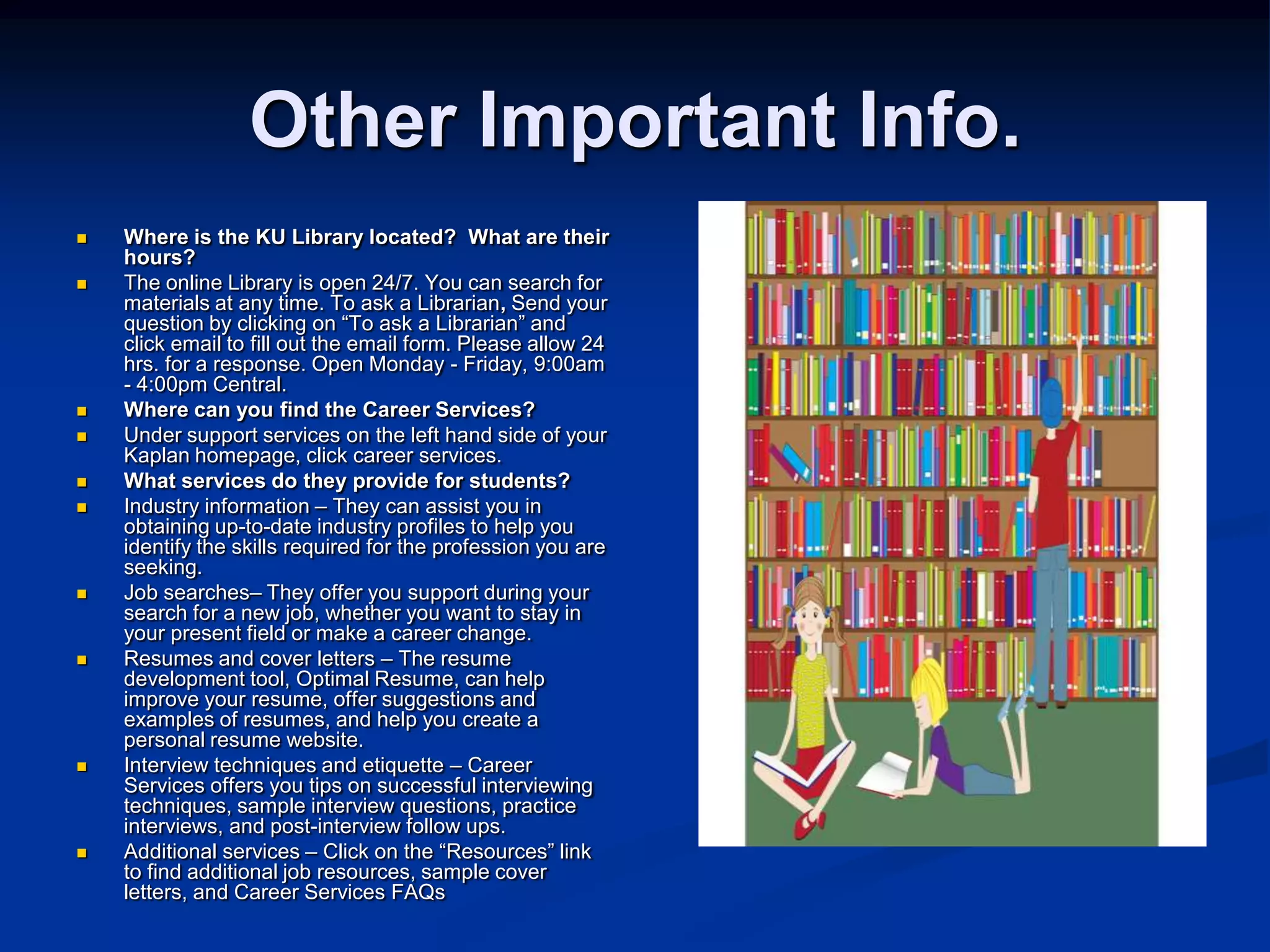 Other Important Info.Where is the KU Library located?  What are their hours?The online Library is open 24/7. You can search for materials at any time. To ask a Librarian, Send your question by clicking on “To ask a Librarian” and click email to fill out the email form. Please allow 24 hrs. for a response. Open Monday - Friday, 9:00am - 4:00pm Central.Where can you find the Career Services?  Under support services on the left hand side of your Kaplan homepage, click career services. What services do they provide for students? Industry information – They can assist you in obtaining up-to-date industry profiles to help you identify the skills required for the profession you are seeking. Job searches– They offer you support during your search for a new job, whether you want to stay in your present field or make a career change. Resumes and cover letters – The resume development tool, Optimal Resume, can help improve your resume, offer suggestions and examples of resumes, and help you create a personal resume website. Interview techniques and etiquette – Career Services offers you tips on successful interviewing techniques, sample interview questions, practice interviews, and post-interview follow ups. Additional services – Click on the “Resources” link to find additional job resources, sample cover letters, and Career Services FAQs 