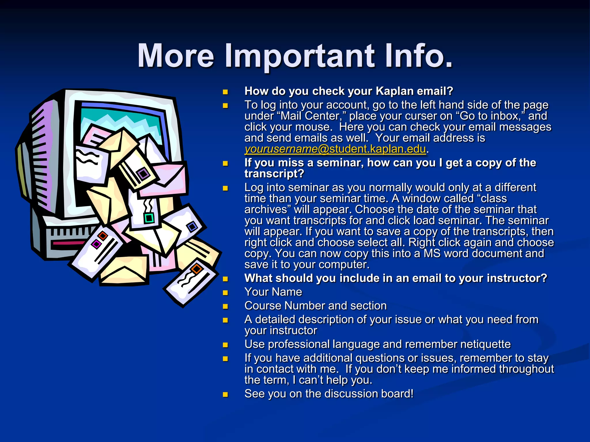 More Important Info.How do you check your Kaplan email?To log into your account, go to the left hand side of the page under “Mail Center,” place your curser on “Go to inbox,” and click your mouse.  Here you can check your email messages and send emails as well.  Your email address is yourusername@student.kaplan.edu.    If you miss a seminar, how can you I get a copy of the transcript? Log into seminar as you normally would only at a different time than your seminar time. A window called “class archives” will appear. Choose the date of the seminar that you want transcripts for and click load seminar. The seminar will appear. If you want to save a copy of the transcripts, then right click and choose select all. Right click again and choose copy. You can now copy this into a MS word document and save it to your computer. What should you include in an email to your instructor?Your NameCourse Number and sectionA detailed description of your issue or what you need from your instructorUse professional language and remember netiquetteIf you have additional questions or issues, remember to stay in contact with me.  If you don’t keep me informed throughout the term, I can’t help you.  See you on the discussion board!