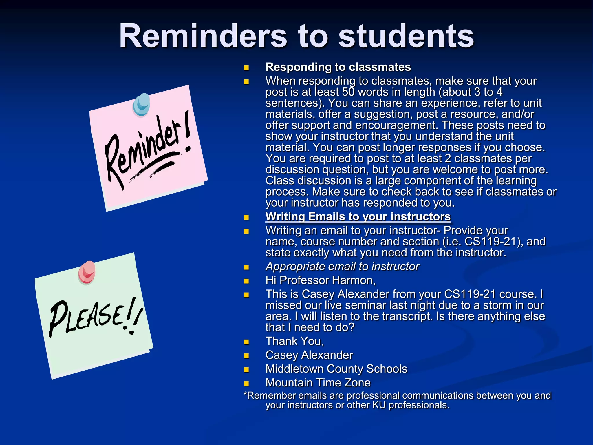 Reminders to studentsResponding to classmatesWhen responding to classmates, make sure that your post is at least 50 words in length (about 3 to 4 sentences). You can share an experience, refer to unit materials, offer a suggestion, post a resource, and/or offer support and encouragement. These posts need to show your instructor that you understand the unit material. You can post longer responses if you choose. You are required to post to at least 2 classmates per discussion question, but you are welcome to post more. Class discussion is a large component of the learning process. Make sure to check back to see if classmates or your instructor has responded to you. Writing Emails to your instructorsWriting an email to your instructor- Provide your name, course number and section (i.e. CS119-21), and state exactly what you need from the instructor. Appropriate email to instructorHi Professor Harmon, This is Casey Alexander from your CS119-21 course. I missed our live seminar last night due to a storm in our area. I will listen to the transcript. Is there anything else that I need to do? Thank You,Casey AlexanderMiddletown County SchoolsMountain Time Zone*Remember emails are professional communications between you and your instructors or other KU professionals.