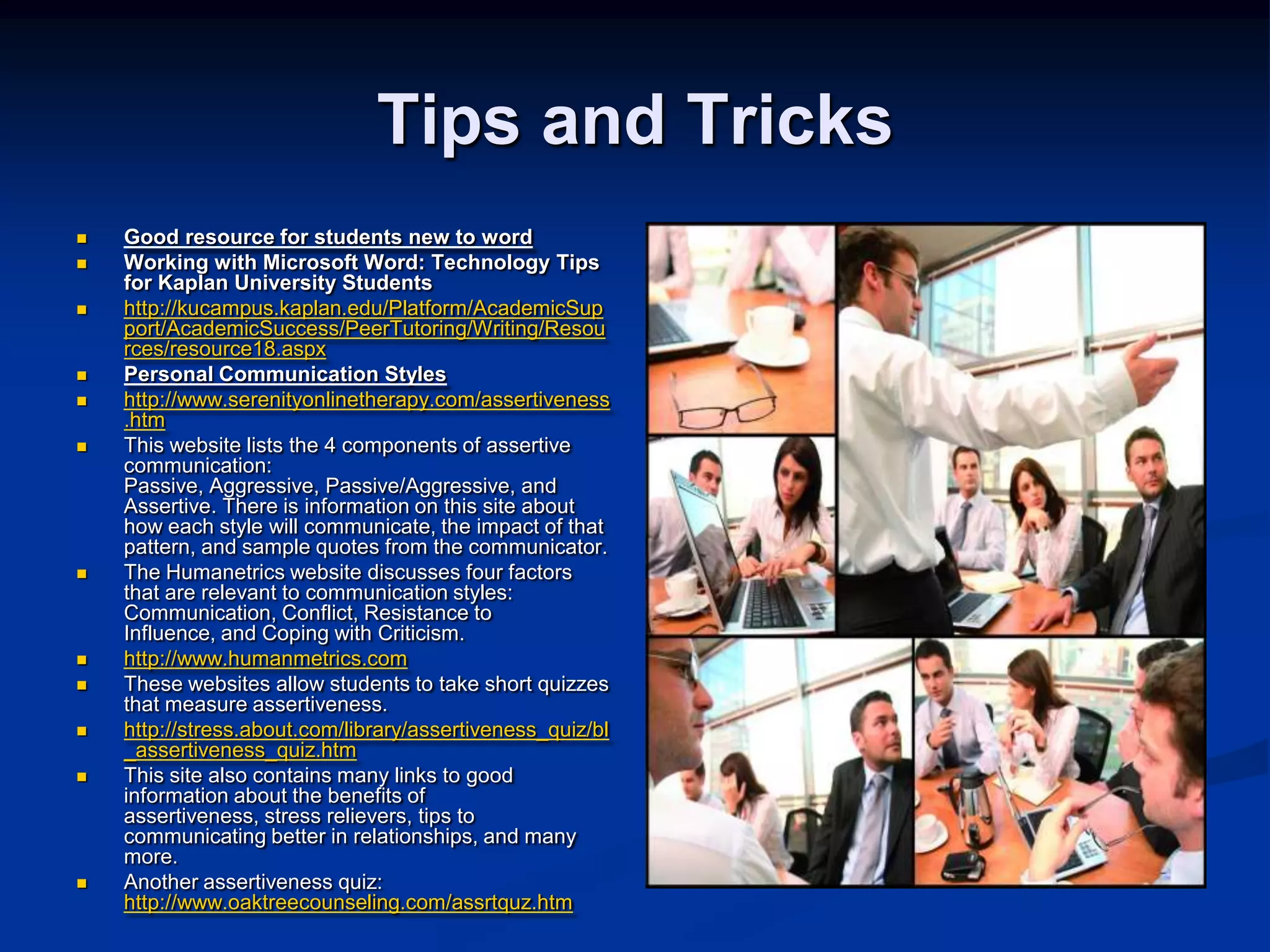 Tips and TricksGood resource for students new to wordWorking with Microsoft Word: Technology Tips for Kaplan University Studentshttp://kucampus.kaplan.edu/Platform/AcademicSupport/AcademicSuccess/PeerTutoring/Writing/Resources/resource18.aspxPersonal Communication Styleshttp://www.serenityonlinetherapy.com/assertiveness.htmThis website lists the 4 components of assertive communication:  Passive, Aggressive, Passive/Aggressive, and Assertive. There is information on this site about how each style will communicate, the impact of that pattern, and sample quotes from the communicator. The Humanetrics website discusses four factors that are relevant to communication styles:  Communication, Conflict, Resistance to Influence, and Coping with Criticism.http://www.humanmetrics.comThese websites allow students to take short quizzes that measure assertiveness.http://stress.about.com/library/assertiveness_quiz/bl_assertiveness_quiz.htmThis site also contains many links to good information about the benefits of assertiveness, stress relievers, tips to communicating better in relationships, and many more.Another assertiveness quiz: http://www.oaktreecounseling.com/assrtquz.htm