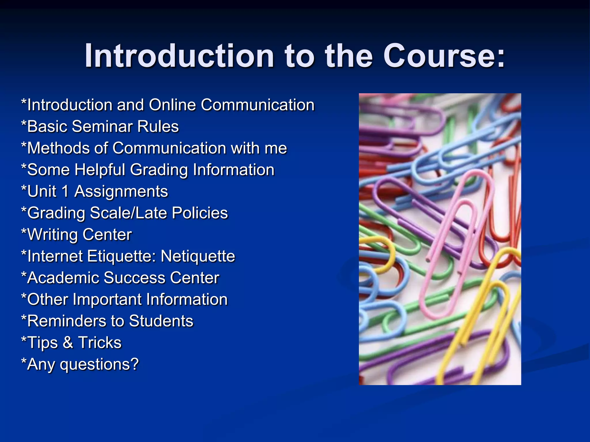 Introduction to the Course:*Introduction and Online Communication*Basic Seminar Rules*Methods of Communication with me*Some Helpful Grading Information*Unit 1 Assignments*Grading Scale/Late Policies*Writing Center*Internet Etiquette: Netiquette*Academic Success Center*Other Important Information*Reminders to Students*Tips & Tricks*Any questions?