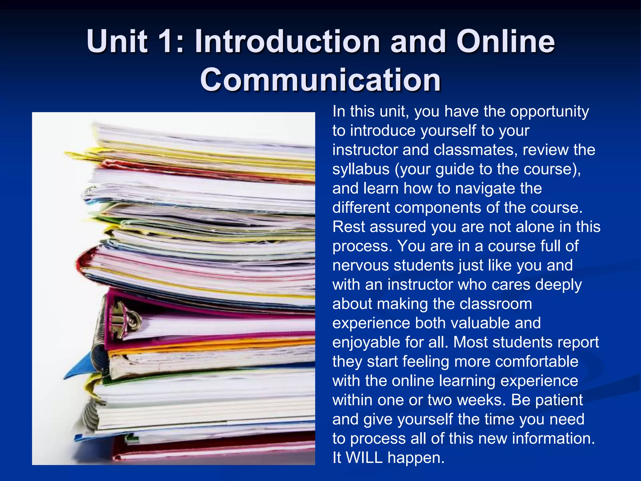 Unit 1: Introduction and Online CommunicationIn this unit, you have the opportunityto introduce yourself to yourinstructor and classmates, review thesyllabus (your guide to the course),and learn how to navigate thedifferent components of the course. Rest assured you are not alone in thisprocess. You are in a course full ofnervous students just like you andwith an instructor who cares deeplyabout making the classroomexperience both valuable andenjoyable for all. Most students reportthey start feeling more comfortablewith the online learning experiencewithin one or two weeks. Be patientand give yourself the time you needto process all of this new information.It WILL happen. 