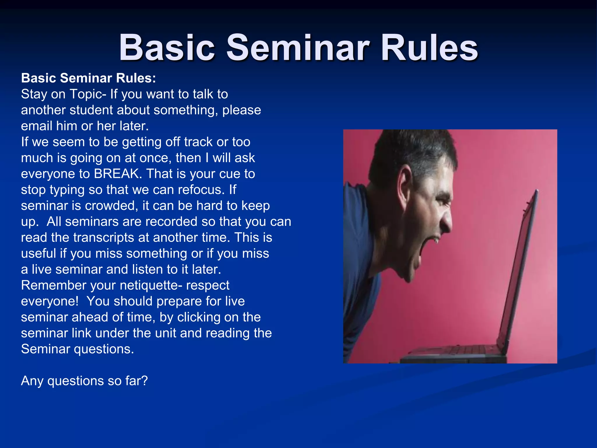 Basic Seminar RulesBasic Seminar Rules:Stay on Topic- If you want to talk toanother student about something, pleaseemail him or her later. If we seem to be getting off track or toomuch is going on at once, then I will askeveryone to BREAK. That is your cue tostop typing so that we can refocus. Ifseminar is crowded, it can be hard to keepup.  All seminars are recorded so that you canread the transcripts at another time. This isuseful if you miss something or if you missa live seminar and listen to it later. Remember your netiquette- respecteveryone!  You should prepare for liveseminar ahead of time, by clicking on theseminar link under the unit and reading theSeminar questions. Any questions so far?