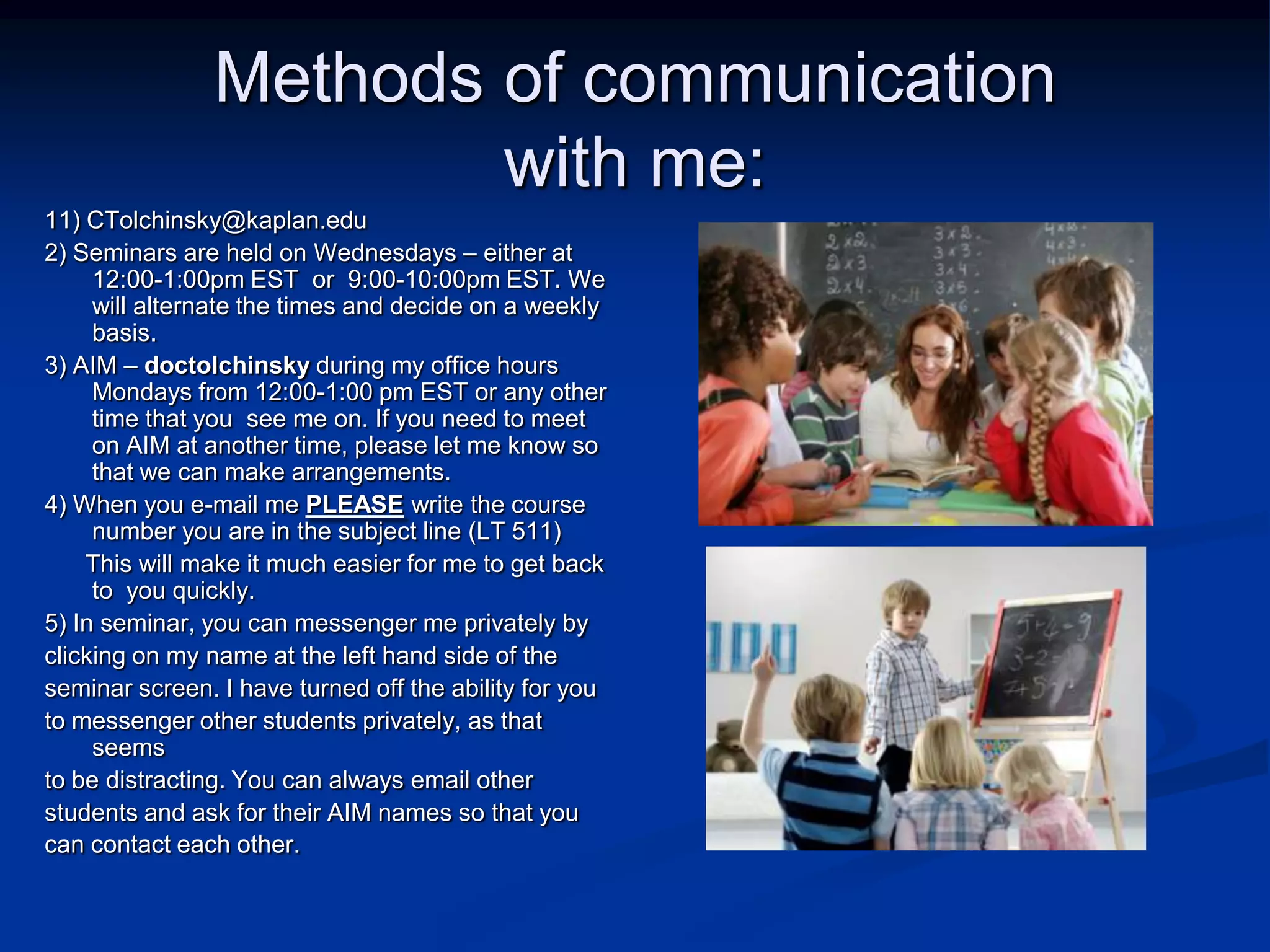 Methods of communication with me:11) CTolchinsky@kaplan.edu 2) Seminars are held on Wednesdays – either at 12:00-1:00pm EST  or  9:00-10:00pm EST. We will alternate the times and decide on a weekly basis.3) AIM – doctolchinskyduring my office hours Mondays from 12:00-1:00 pm EST or any other time that you  see me on. If you need to meet on AIM at another time, please let me know so that we can make arrangements.4) When you e-mail me PLEASE write the course number you are in the subject line (LT 511)      This will make it much easier for me to get back to  you quickly.5) In seminar, you can messenger me privately by clicking on my name at the left hand side of the seminar screen. I have turned off the ability for you to messenger other students privately, as that seems to be distracting. You can always email other students and ask for their AIM names so that youcan contact each other.
