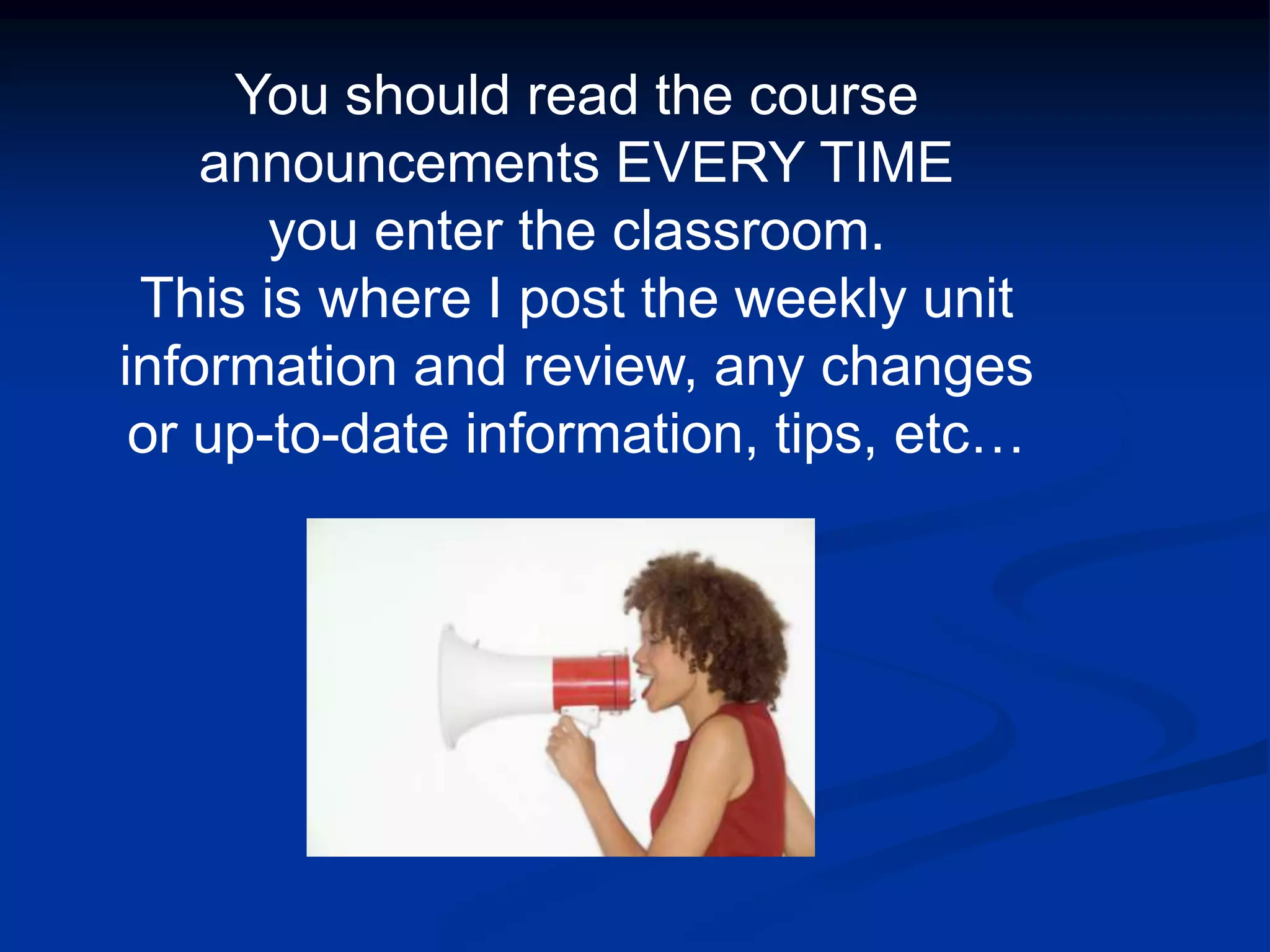 You should read the course announcements EVERY TIME you enter the classroom.  This is where I post the weekly unit information and review, any changes or up-to-date information, tips, etc…