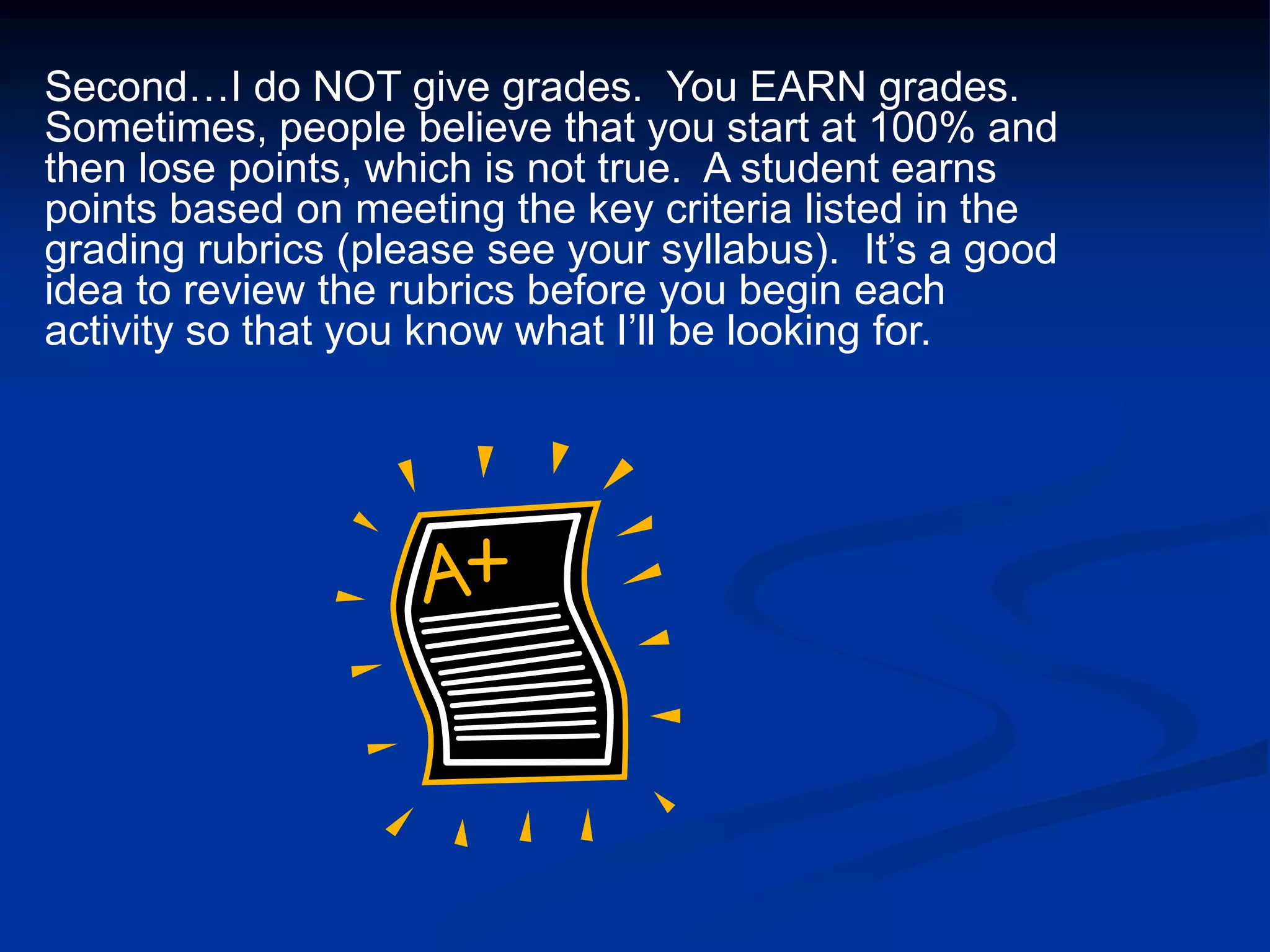 Second…I do NOT give grades.  You EARN grades.  Sometimes, people believe that you start at 100% and then lose points, which is not true.  A student earns points based on meeting the key criteria listed in the grading rubrics (please see your syllabus).  It’s a good idea to review the rubrics before you begin each activity so that you know what I’ll be looking for.