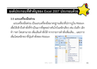 องค์ ประกอบทีสําคัญของ Excel 2007 ประกอบด้ วย
 3.5 แถบเครืองมือด่ วน
    แถบเครื องมือด่วน เป็ นแถบเครื องมือมาตรฐานเดียวทีปรากฏใน Ribbon
 เพือให้ เข้ าถึงคําสังทีจําเป็ นมากทีสุดอย่างทันใจในคลิกเดียว เช่น บันทึก เลิก
 ทํา ฯลฯ โดยสามารถ เพิมเติมคําสังได้ จากรายการคําสังเพิมเติม... และการ
 เพิมโดยคลิกขวาทีปุ่ มคําสังของ Ribbon




                                    ครูพีรญา ดุนขุนทด                             11
 