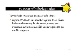 รู ปแบบการจัดเก็บข้ อมูล (ต่ อ)
ในการสร้ างชีต (Worksheet) ของ Excel จะต้ องศึกษา
  สมุดงาน (Workbook) หมายถึงแฟมข้ อมูลของ Excel นันเอง
                                 ้
  ซึงประกอบด้ วยหลายๆ ชีต เช่ น Sheet1,Sheet2,Sheet3
  สามารถเปลียนชือ Sheet เหล่ านีได้ และมีมากสุดถึง 255 ชีต
  รวมเป็ น 1 สมุดงาน




                           ครูพีรญา ดุนขุนทด                 21
 
