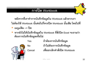 การปิ ด Workbook
    หลังจากทีเราทําการบันทึกข้ อมูลใน Workbook แล้ วหากเรา
ไม่ ต้องใช้ Workbook นันต่ อไปก็ควรปิ ด Workbook นันเสีย โดยไปที
    เมนูแฟม --> ปิ ด
           ้
    หากยังไม่ ได้ บันทึกข้ อมูลใน Workbook ทีสังปิ ด Excel จะถามว่ า
    ต้ องการบันทึกข้ อมูลหรือไม่
                  Yes            ถ้ าต้ องการบันทึกข้ อมูล
                  No             ถ้ าไม่ ต้องการบันทึกข้ อมูล
                  Cancel         เพือยกเลิกคําสังปิ ด Workbook

                              ครูพีรญา ดุนขุนทด                        22
 