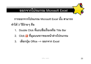 ออกจากโปรแกรม Microsoft Excel
   การออกจากโปรแกรม Microsoft Excel นัน สามารถ
ทําได้ 3 วิธีง่ายๆ คือ
   1. Double Click ทีแถบชือเรื องหรื อ Title Bar
   2. Click ทีมุมบนขวาของหน้ าต่ างโปรแกรม
   3. เลือกปุ่ ม Office --> ออกจาก Excel



                       ครูพีรญา ดุนขุนทด           23
 