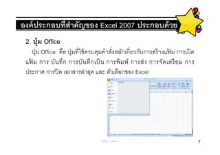 องค์ ประกอบทีสําคัญของ Excel 2007 ประกอบด้ วย
 2. ปุ่ ม Office
     ปุ่ ม Office คือ ปุ่ มทีใช้ ควบคุมคําสังหลักเกียวกับการสร้ างแฟม การเปิ ด
                                                                    ้
 แฟ ม การ บัน ทึ ก การบัน ทึ ก เป็ น การพิ ม พ์ การส่ ง การจัด เตรี ย ม การ
   ้
 ประกาศ การปิ ด เอกสารล่าสุด และ ตัวเลือกของ Excel




                                   ครูพีรญา ดุนขุนทด                             7
 
