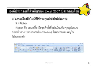 องค์ ประกอบทีสําคัญของ Excel 2007 ประกอบด้ วย
 3. แถบเครื องมือใหม่ ทใช้ ควบคุมคําสังในโปรแกรม
                        ี
    3.1 Ribbon
    Ribbon คือ แถบเครื องมือชุดคําสังทีแบ่งเป็ นแท็บ ๆ อยูสวนบน
                                                         ่ ่
 ของหน้ าต่าง รองจากแถบชือ (Title bar) ซึงมาแทนแถบเมนูใน
 โปรแกรมเก่า




                                ครูพีรญา ดุนขุนทด                 8
 