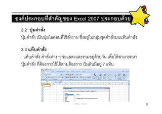 องค์ ประกอบทีสําคัญของ Excel 2007 ประกอบด้ วย
  3.2 ปุ่ มคําสัง
  ปุ่ มคําสัง เป็ นปุ่ มไอคอนทีใช้ สงงาน ซึงอยูในกลุมชุดคําสังบนแท็บคําสัง
                                    ั         ่    ่
  3.3 แท็บคําสัง
   แท็บคําสัง คําสังต่าง ๆ จะแสดงและรวมอยูด้วยกัน เพือให้ สามารถหา
                                                     ่
  ปุ่ มคําสัง ทีต้ องการใช้ ได้ ตามต้ องการ เริ มต้ นมีอยู่ 7 แท็บ




                                   ครูพีรญา ดุนขุนทด                         9
 