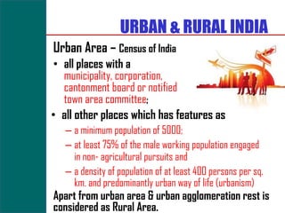 URBAN & RURAL INDIA
Urban Area – Census of India
 • all places with a
   municipality, corporation,
   cantonment board or notified
   town area committee;
• all other places which has features as
   – a minimum population of 5000;
   – at least 75% of the male working population engaged
     in non- agricultural pursuits and
   – a density of population of at least 400 persons per sq.
     km. and predominantly urban way of life (urbanism)
Apart from urban area & urban agglomeration rest is
considered as Rural Area.
 