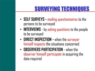 SURVEYING TECHNIQUES
• SELF SURVEYS - mailing questionnaires to the
  persons to be surveyed
• INTERVIEWS - by asking questions to the people
  to be surveyed
• DIRECT INSPECTION - when the surveyor
  himself inspects the situations concerned
• OBSERVERS PARTICIPATION - when the
  observer himself participate in acquiring the
  data required
 