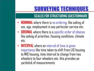 SURVEYING TECHNIQUES
             SCALES FOR STRUCTURING QUESTIONNAIRE
• NOMINAL where there is no ordering, like asking of
  sex, age, employment in any particular service etc.
• ORDINAL where there is a specific order of choices
  like asking of priorities, housing conditions, climate
  etc.
• INTERVAL where an interval of time is given
  importance like time taken to shift from LIG housing
  to MIG housing, time interval to change from two
  wheelers to four wheelers etc. this provides an
  yardstick of measurements
 