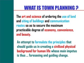WHAT IS TOWN PLANNING ?
The art and science of ordering the use of land
and siting of buildings and communication
routes so as to secure the maximum
practicable degree of economy, convenience,
and beauty.

An attempt to formulate the principles that
should guide us in creating a civilized physical
background for human life whose main impetus
is thus … foreseeing and guiding change.
 