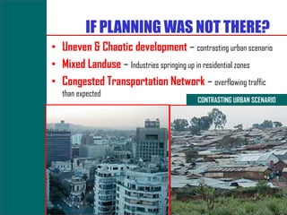 IF PLANNING WAS NOT THERE?
• Uneven & Chaotic development – contrasting urban scenario
• Mixed Landuse – Industries springing up in residential zones
• Congested Transportation Network – overflowing traffic
   than expected
                                         CONTRASTING URBAN SCENARIO
 