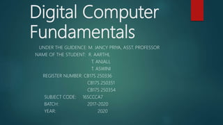 Digital Computer
Fundamentals
UNDER THE GUIDENCE: M. JANCY PRIYA, ASST. PROFESSOR
NAME OF THE STUDENT: R. AARTHI,
T. ANJALI,
T. ASWINI
REGISTER NUMBER: CB17S 250336
CB17S 250351
CB17S 250354
SUBJECT CODE: 16SCCCA7
BATCH: 2017-2020
YEAR: 2020
 