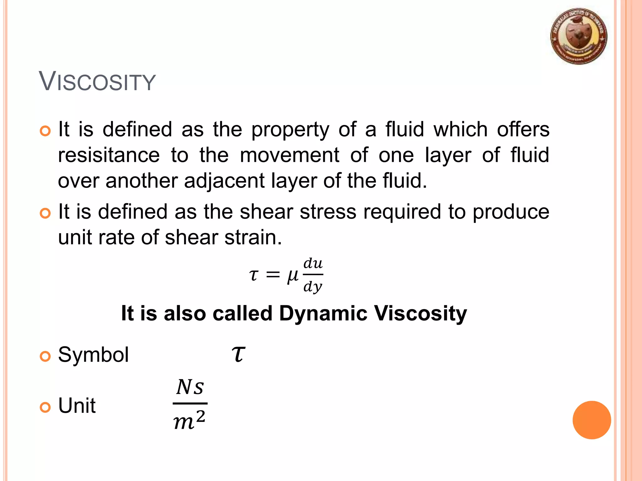 VISCOSITY
 It is defined as the property of a fluid which offers
resisitance to the movement of one layer of fluid
over another adjacent layer of the fluid.
 It is defined as the shear stress required to produce
unit rate of shear strain.
𝜏 = 𝜇
𝑑𝑢
𝑑𝑦
It is also called Dynamic Viscosity
 Symbol 𝜏
 Unit
𝑁𝑠
𝑚2
 