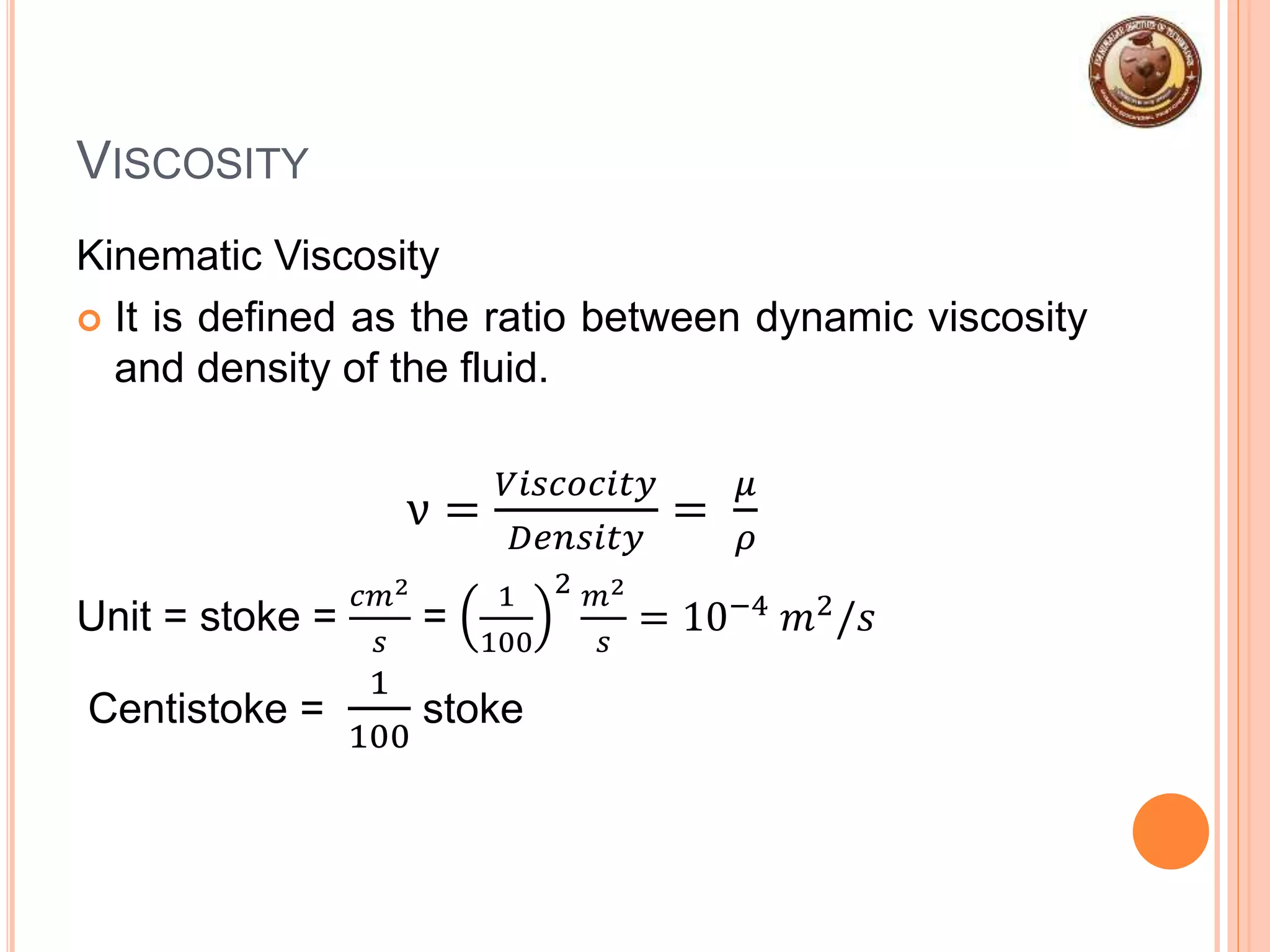 VISCOSITY
Kinematic Viscosity
 It is defined as the ratio between dynamic viscosity
and density of the fluid.
ν =
𝑉𝑖𝑠𝑐𝑜𝑐𝑖𝑡𝑦
𝐷𝑒𝑛𝑠𝑖𝑡𝑦
=
𝜇
𝜌
Unit = stoke =
𝑐𝑚2
𝑠
=
1
100
2 𝑚2
𝑠
= 10−4 𝑚2/𝑠
Centistoke =
1
100
stoke
 