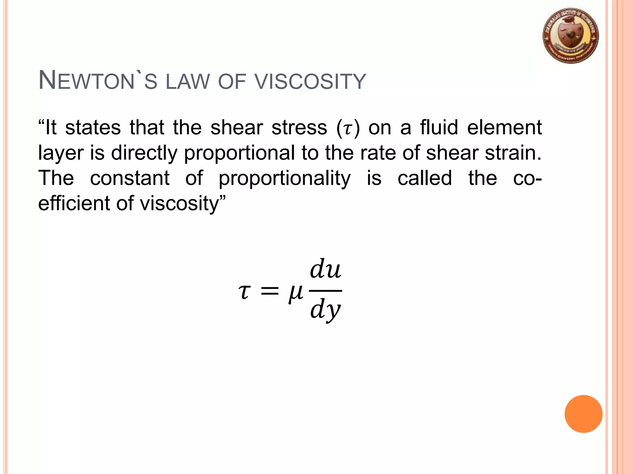 NEWTON`S LAW OF VISCOSITY
“It states that the shear stress (𝜏) on a fluid element
layer is directly proportional to the rate of shear strain.
The constant of proportionality is called the co-
efficient of viscosity”
𝜏 = 𝜇
𝑑𝑢
𝑑𝑦
 