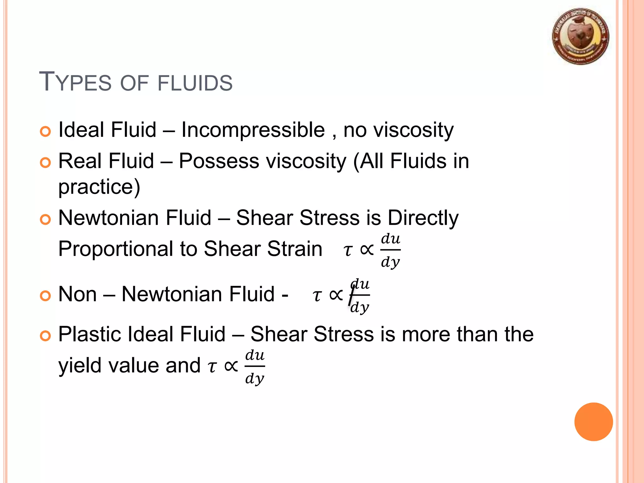 TYPES OF FLUIDS
 Ideal Fluid – Incompressible , no viscosity
 Real Fluid – Possess viscosity (All Fluids in
practice)
 Newtonian Fluid – Shear Stress is Directly
Proportional to Shear Strain 𝜏 ∝
𝑑𝑢
𝑑𝑦
 Non – Newtonian Fluid - 𝜏 ∝
𝑑𝑢
𝑑𝑦
 Plastic Ideal Fluid – Shear Stress is more than the
yield value and 𝜏 ∝
𝑑𝑢
𝑑𝑦
 