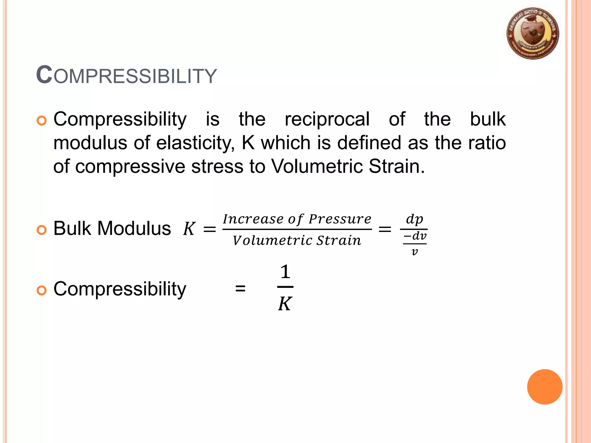 COMPRESSIBILITY
 Compressibility is the reciprocal of the bulk
modulus of elasticity, K which is defined as the ratio
of compressive stress to Volumetric Strain.
 Bulk Modulus 𝐾 =
𝐼𝑛𝑐𝑟𝑒𝑎𝑠𝑒 𝑜𝑓 𝑃𝑟𝑒𝑠𝑠𝑢𝑟𝑒
𝑉𝑜𝑙𝑢𝑚𝑒𝑡𝑟𝑖𝑐 𝑆𝑡𝑟𝑎𝑖𝑛
=
𝑑𝑝
−𝑑𝑣
𝑣
 Compressibility =
1
𝐾
 