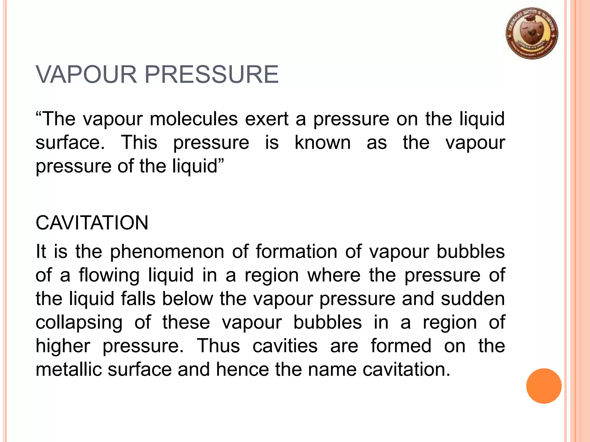 VAPOUR PRESSURE
“The vapour molecules exert a pressure on the liquid
surface. This pressure is known as the vapour
pressure of the liquid”
CAVITATION
It is the phenomenon of formation of vapour bubbles
of a flowing liquid in a region where the pressure of
the liquid falls below the vapour pressure and sudden
collapsing of these vapour bubbles in a region of
higher pressure. Thus cavities are formed on the
metallic surface and hence the name cavitation.
 